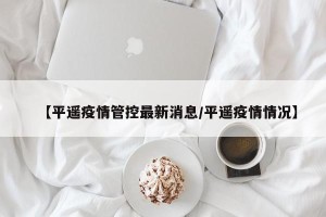 【平遥疫情管控最新消息/平遥疫情情况】
