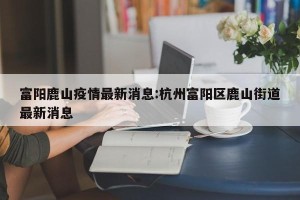 富阳鹿山疫情最新消息:杭州富阳区鹿山街道最新消息