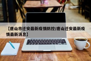 【唐山市迁安最新疫情防控/唐山迁安最新疫情最新消息】
