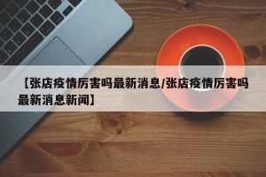 【张店疫情厉害吗最新消息/张店疫情厉害吗最新消息新闻】
