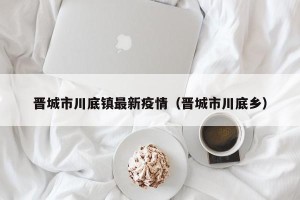 晋城市川底镇最新疫情（晋城市川底乡）