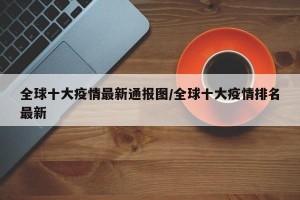 全球十大疫情最新通报图/全球十大疫情排名最新