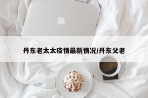 丹东老太太疫情最新情况/丹东父老