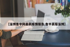 【淄博鲁中网最新疫情报告,鲁中晨报淄博】