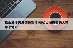 松山湖今天疫情最新情况/松山湖感染的人在哪个地方