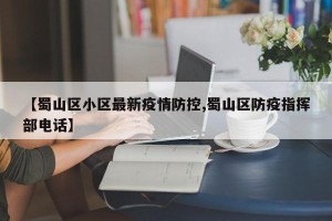 【蜀山区小区最新疫情防控,蜀山区防疫指挥部电话】