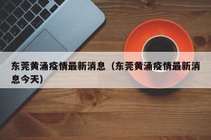 东莞黄涌疫情最新消息（东莞黄涌疫情最新消息今天）