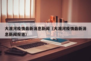 大渡河疫情最新消息新闻（大渡河疫情最新消息新闻报道）