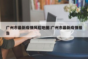 广州市最新疫情风险地图:广州市最新疫情报告