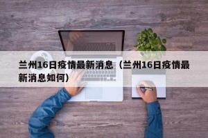 兰州16日疫情最新消息（兰州16日疫情最新消息如何）
