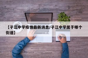 【子江中学疫情最新消息/子江中学属于哪个街道】