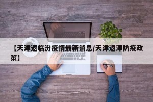 【天津返临汾疫情最新消息/天津返津防疫政策】
