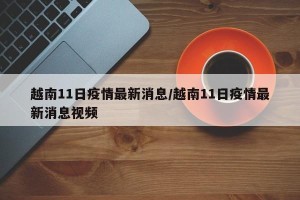 越南11日疫情最新消息/越南11日疫情最新消息视频