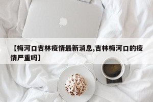 【梅河口吉林疫情最新消息,吉林梅河口的疫情严重吗】