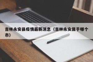 吉林永安县疫情最新消息（吉林永安属于哪个市）