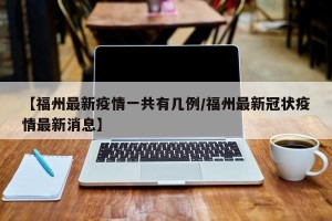 【福州最新疫情一共有几例/福州最新冠状疫情最新消息】