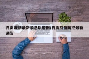 自贡疫情最新消息轨迹图/自贡疫情防控最新通告