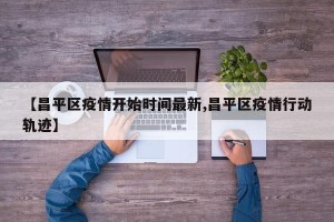 【昌平区疫情开始时间最新,昌平区疫情行动轨迹】