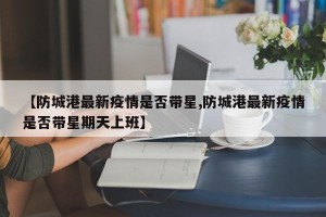 【防城港最新疫情是否带星,防城港最新疫情是否带星期天上班】