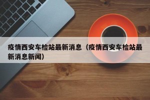 疫情西安车检站最新消息（疫情西安车检站最新消息新闻）