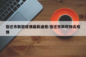 宿迁市新冠疫情最新通报:宿迁市新冠肺炎疫情