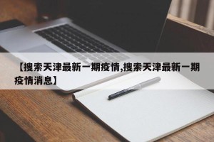 【搜索天津最新一期疫情,搜索天津最新一期疫情消息】