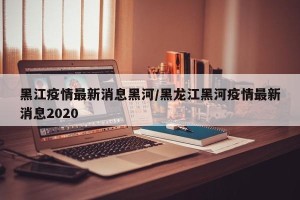 黑江疫情最新消息黑河/黑龙江黑河疫情最新消息2020