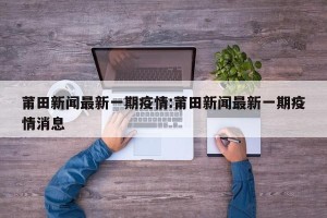 莆田新闻最新一期疫情:莆田新闻最新一期疫情消息