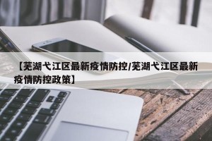 【芜湖弋江区最新疫情防控/芜湖弋江区最新疫情防控政策】