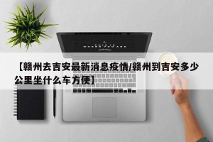 【赣州去吉安最新消息疫情/赣州到吉安多少公里坐什么车方便】