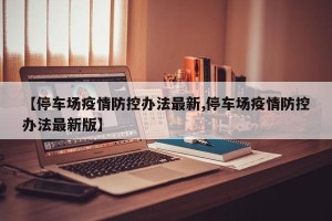 【停车场疫情防控办法最新,停车场疫情防控办法最新版】