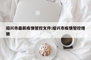 绍兴市最新疫情管控文件:绍兴市疫情管控措施