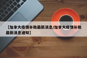 【加拿大疫情补助最新消息/加拿大疫情补助最新消息通知】