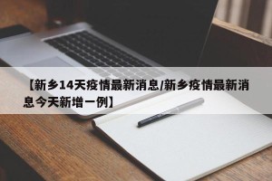 【新乡14天疫情最新消息/新乡疫情最新消息今天新增一例】