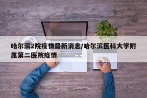 哈尔滨2院疫情最新消息/哈尔滨医科大学附属第二医院疫情