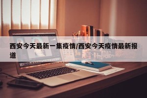 西安今天最新一集疫情/西安今天疫情最新报道