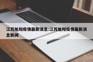 江苏旭阳疫情最新消息:江苏旭阳疫情最新消息新闻