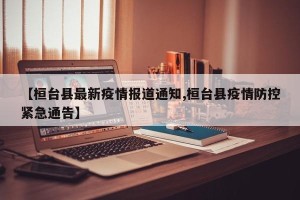 【桓台县最新疫情报道通知,桓台县疫情防控紧急通告】