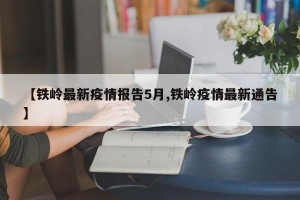 【铁岭最新疫情报告5月,铁岭疫情最新通告】