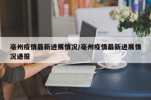 亳州疫情最新进展情况/亳州疫情最新进展情况通报