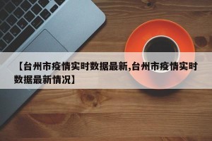 【台州市疫情实时数据最新,台州市疫情实时数据最新情况】