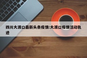 四川大渡口最新头条疫情:大渡口疫情活动轨迹