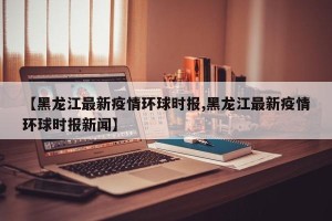 【黑龙江最新疫情环球时报,黑龙江最新疫情环球时报新闻】