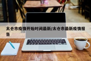 太仓市疫情开始时间最新/太仓市最新疫情报告