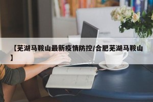 【芜湖马鞍山最新疫情防控/合肥芜湖马鞍山】