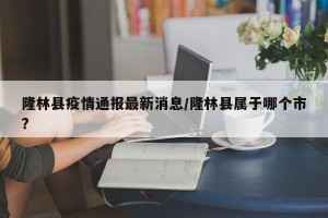 隆林县疫情通报最新消息/隆林县属于哪个市?