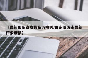【最新山东省疫情临沂病例/山东临沂市最新传染疫情】