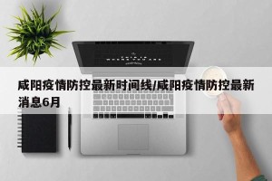 咸阳疫情防控最新时间线/咸阳疫情防控最新消息6月