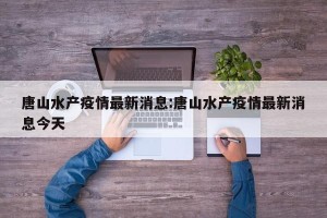 唐山水产疫情最新消息:唐山水产疫情最新消息今天