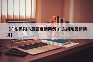 【广东揭阳市最新疫情两例,广东揭阳最新情况】